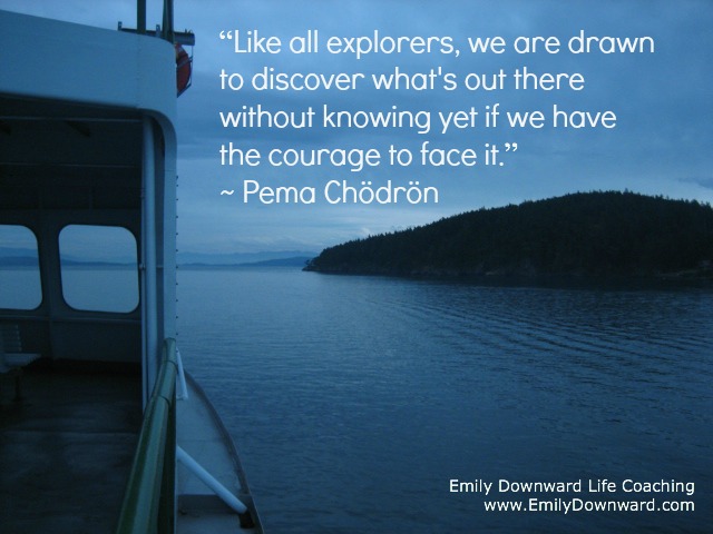 “Like all explorers, we are drawn to discover what's out there without knowing yet if we have the courage to face it.” ~ Pema Chödrön