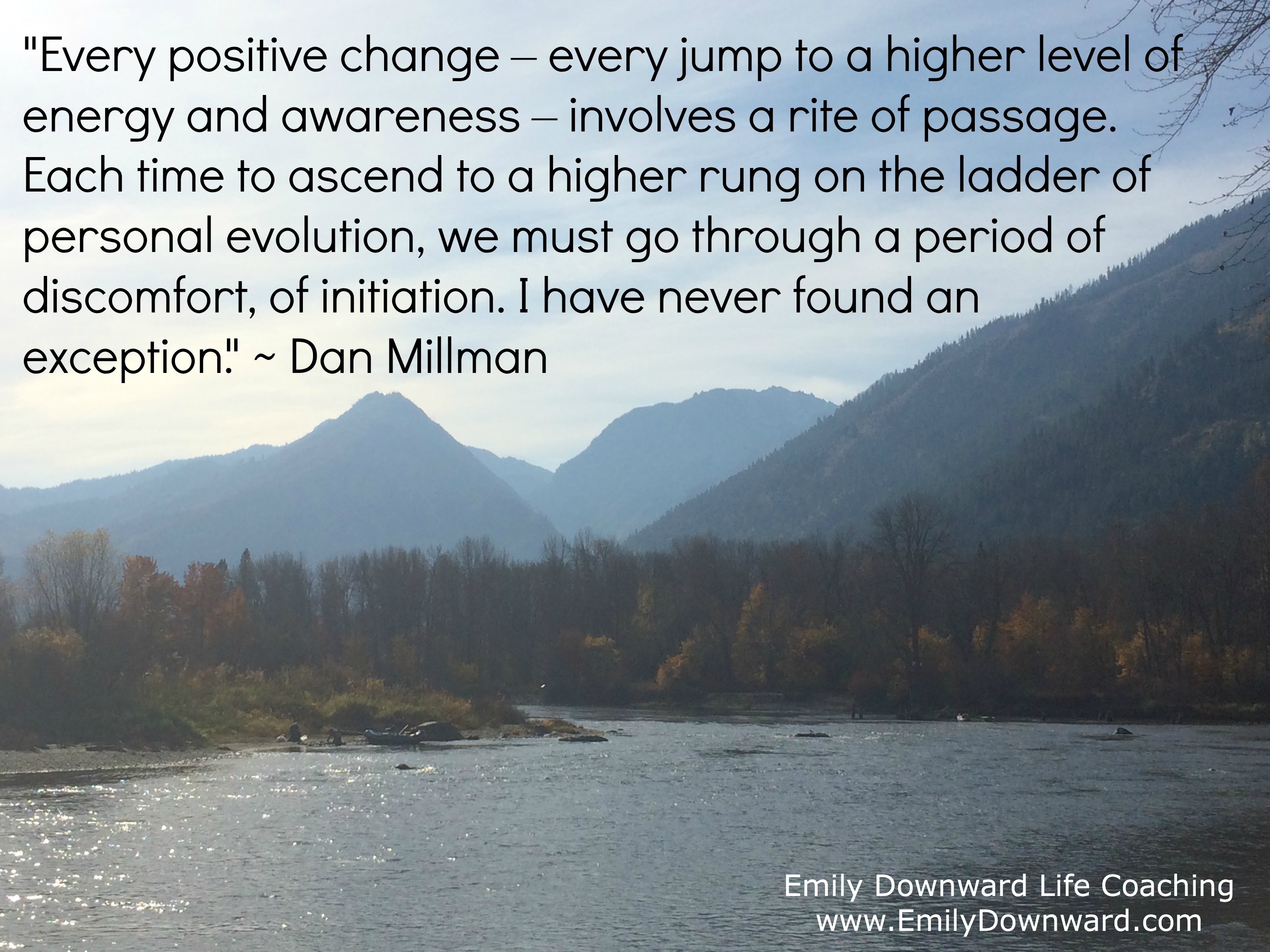 "Every positive change – every jump to a higher level of energy and awareness – involves a rite of passage." ~ Dan Millman