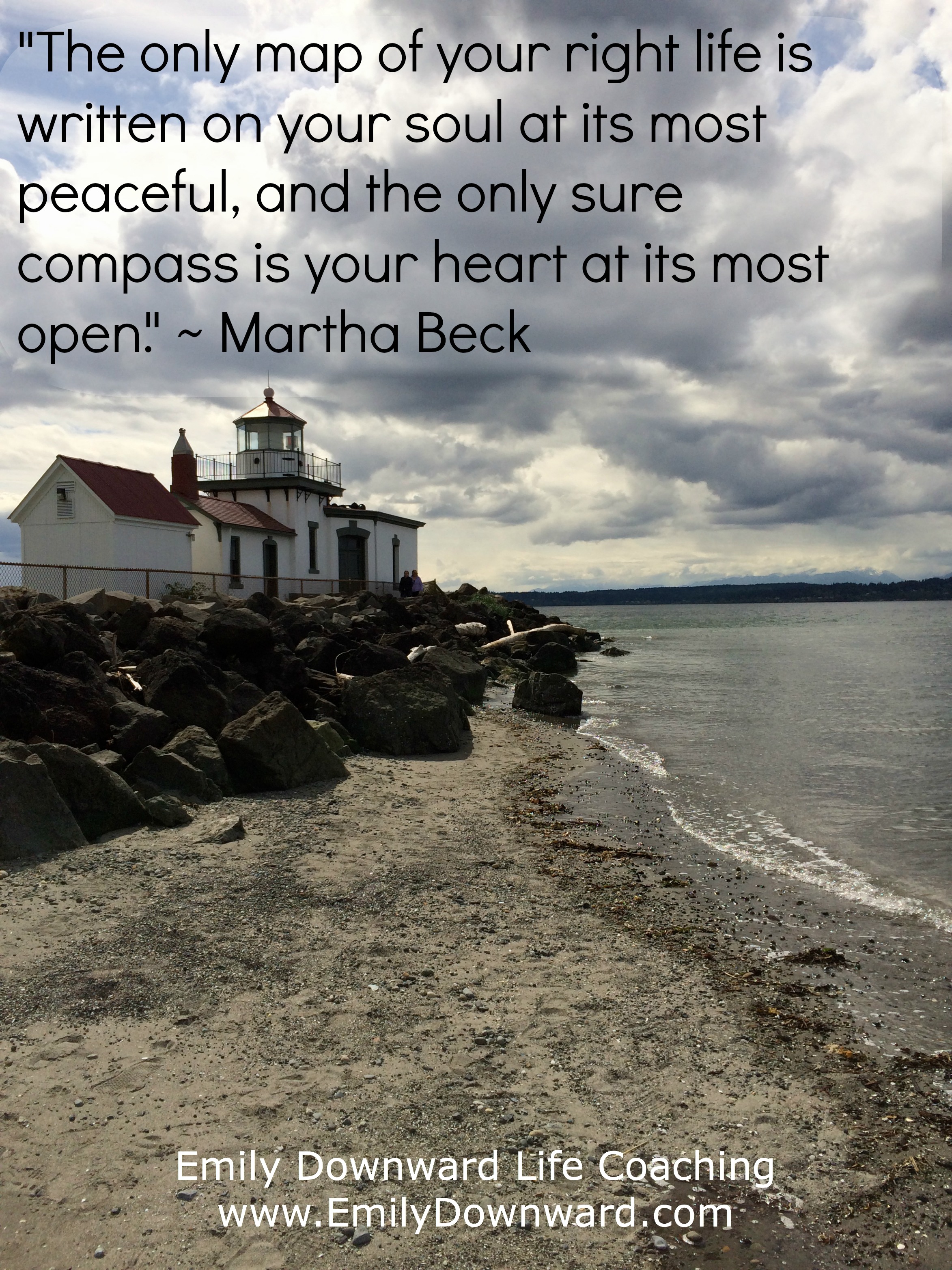 "The only map of your right life is written on your soul at its most peaceful, and the only sure compass is your heart at its most open." ~ Martha Beck