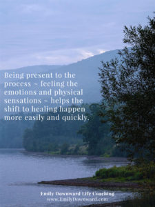 Being present to the process ~ feeling the emotions and physical sensations ~ helps the shift to healing happen more easily and quickly.